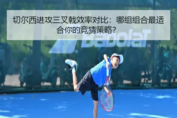 切尔西进攻三叉戟效率对比：哪组组合最适合你的竞猜策略？